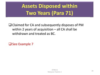 Assets Disposed within
Two Years (Para 71)
 Claimed for CA and subsequently disposes of PM
within 2 years of acquisition – all CA shall be
withdrawn and treated as BC.
 See Example 7

ATXB213
Malaysian Taxation 1

29

 