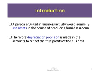 Introduction
 A person engaged in business activity would normally
use assets in the course of producing business income.
 Therefore depreciation provision is made in the
accounts to reflect the true profits of the business.

ATXB213
Malaysian Taxation 1

3

 
