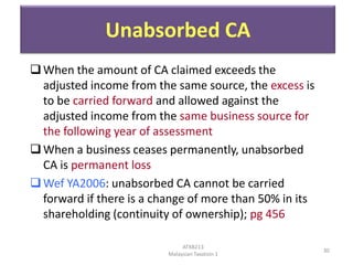 Unabsorbed CA
 When the amount of CA claimed exceeds the
adjusted income from the same source, the excess is
to be carried forward and allowed against the
adjusted income from the same business source for
the following year of assessment
 When a business ceases permanently, unabsorbed
CA is permanent loss
 Wef YA2006: unabsorbed CA cannot be carried
forward if there is a change of more than 50% in its
shareholding (continuity of ownership); pg 456
ATXB213
Malaysian Taxation 1

30

 