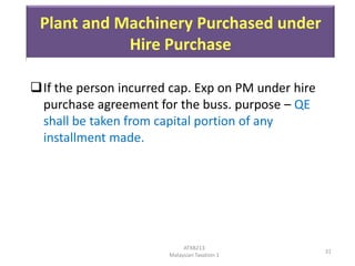 Plant and Machinery Purchased under
Hire Purchase
If the person incurred cap. Exp on PM under hire
purchase agreement for the buss. purpose – QE
shall be taken from capital portion of any
installment made.

ATXB213
Malaysian Taxation 1

31

 