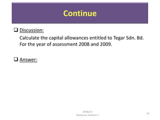 Continue
 Discussion:
Calculate the capital allowances entitled to Tegar Sdn. Bd.
For the year of assessment 2008 and 2009.
 Answer:

ATXB213
Malaysian Taxation 1

33

 
