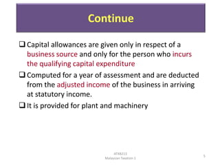 Continue
 Capital allowances are given only in respect of a
business source and only for the person who incurs
the qualifying capital expenditure
 Computed for a year of assessment and are deducted
from the adjusted income of the business in arriving
at statutory income.
 It is provided for plant and machinery

ATXB213
Malaysian Taxation 1

5

 