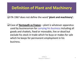 Definition of Plant and Machinery
 ITA 1967 does not define the word ‘plant and machinery’.
 Case of Yarmouth vs France – plant is whatever apparatus
used by businessman for carrying his business including all
goods and chattels, fixed or moveable, live or dead but
exclude his stock in trade which he buys or makes for sale
which he keeps for permanent employment in his
business.

ATXB213
Malaysian Taxation 1

6

 