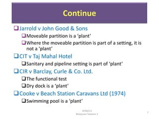 Continue
Jarrold v John Good & Sons
Moveable partition is a ‘plant’
Where the moveable partition is part of a setting, it is
not a ‘plant’

CIT v Taj Mahal Hotel
Sanitary and pipeline setting is part of ‘plant’

CIR v Barclay, Curle & Co. Ltd.
The functional test
Dry dock is a ‘plant’

Cooke v Beach Station Caravans Ltd (1974)
Swimming pool is a ‘plant’
ATXB213
Malaysian Taxation 1

7

 
