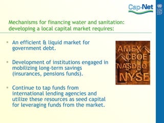Mechanisms for financing water and sanitation: developing a local capital market requires: An efficient & liquid market for government debt. Development of institutions engaged in mobilizing long-term savings (insurances, pensions funds). Continue to tap funds from international lending agencies and utilize these resources as seed capital for leveraging funds from the market. 