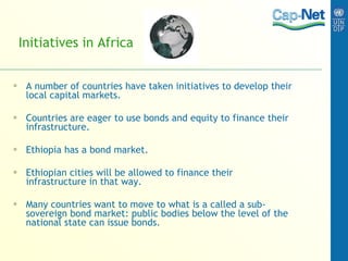 Initiatives in Africa A number of countries have taken initiatives to develop their local capital markets. Countries are eager to use bonds and equity to finance their infrastructure. Ethiopia has a bond market.  Ethiopian cities will be allowed to finance their infrastructure in that way. Many countries want to move to what is a called a sub-sovereign bond market: public bodies below the level of the national state can issue bonds. 