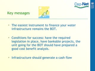 Key messages The easiest instrument to finance your water infrastructure remains the BOT. Conditions for success: have the required legislation in place, have bankable projects, the unit going for the BOT should have prepared a good cost benefit analysis. Infrastructure should generate a cash flow   