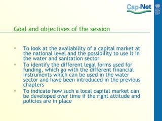Goal and objectives of the session To look at the availability of a capital market at the national level and the possibility to use it in the water and sanitation sector To identify the different legal forms used for funding, which go with the different financial instruments which can be used in the water sector and have been introduced in the previous chapters To indicate how such a local capital market can be developed over time if the right attitude and policies are in place 