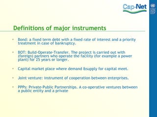 Definitions of major instruments  Bond: a fixed term debt with a fixed rate of interest and a priority treatment in case of bankruptcy. BOT: Build-Operate-Transfer. T he project is carried out with (foreign) partners who operate the facility (for example a power plant) for 25 years or longer. Capital market place where demand &supply for capital meet. Joint venture: instrument of cooperation between enterprises. PPPs: Private-Public Partnerships. A co-operative ventures between a public entity and a private 