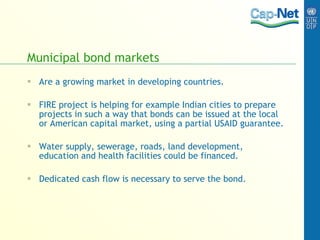 Municipal bond markets Are a growing market in developing countries. FIRE project is helping for example Indian cities to prepare projects in such a way that bonds can be issued at the local or American capital market, using a partial USAID guarantee. Water supply, sewerage, roads, land development, education and health facilities could be financed. Dedicated cash flow is necessary to serve the bond. 