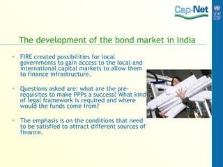 The development of the bond market in India FIRE created possibilities for local governments to gain access to the local and international capital markets to allow them to finance infrastructure. Questions asked are: what are the pre-requisites to make PPPs a success? What kind of legal framework is required and where would the funds come from?  The emphasis is on the conditions that need to be satisfied to attract different sources of finance.   
