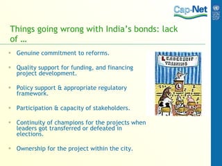 Things going wrong with India’s bonds: lack of … Genuine commitment to reforms. Quality support for funding, and financing project development. Policy support & appropriate regulatory framework. Participation & capacity of stakeholders. Continuity of champions for the projects when leaders got transferred or defeated in elections. Ownership for the project within the city. 