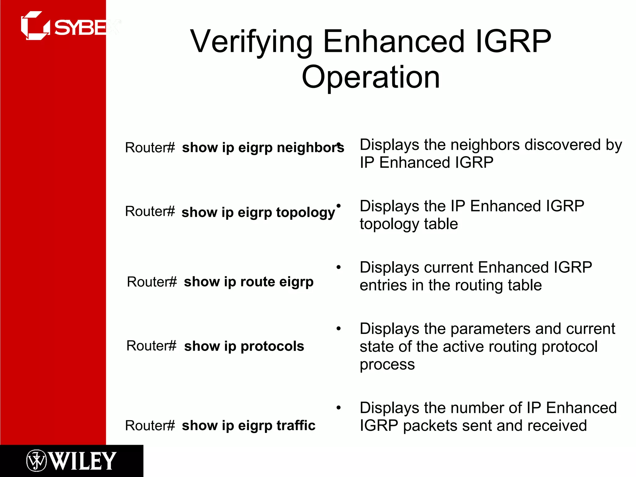Verifying Enhanced IGRP Operation Displays the neighbors discovered by IP Enhanced IGRP Displays the IP Enhanced IGRP topology table Displays current Enhanced IGRP entries in the routing table Displays the parameters and current state of the active routing protocol process Displays the number of IP Enhanced IGRP packets sent and received show ip protocols Router# show ip route eigrp Router# show ip eigrp traffic   Router#  show ip eigrp neighbors Router# show ip eigrp topology Router#  