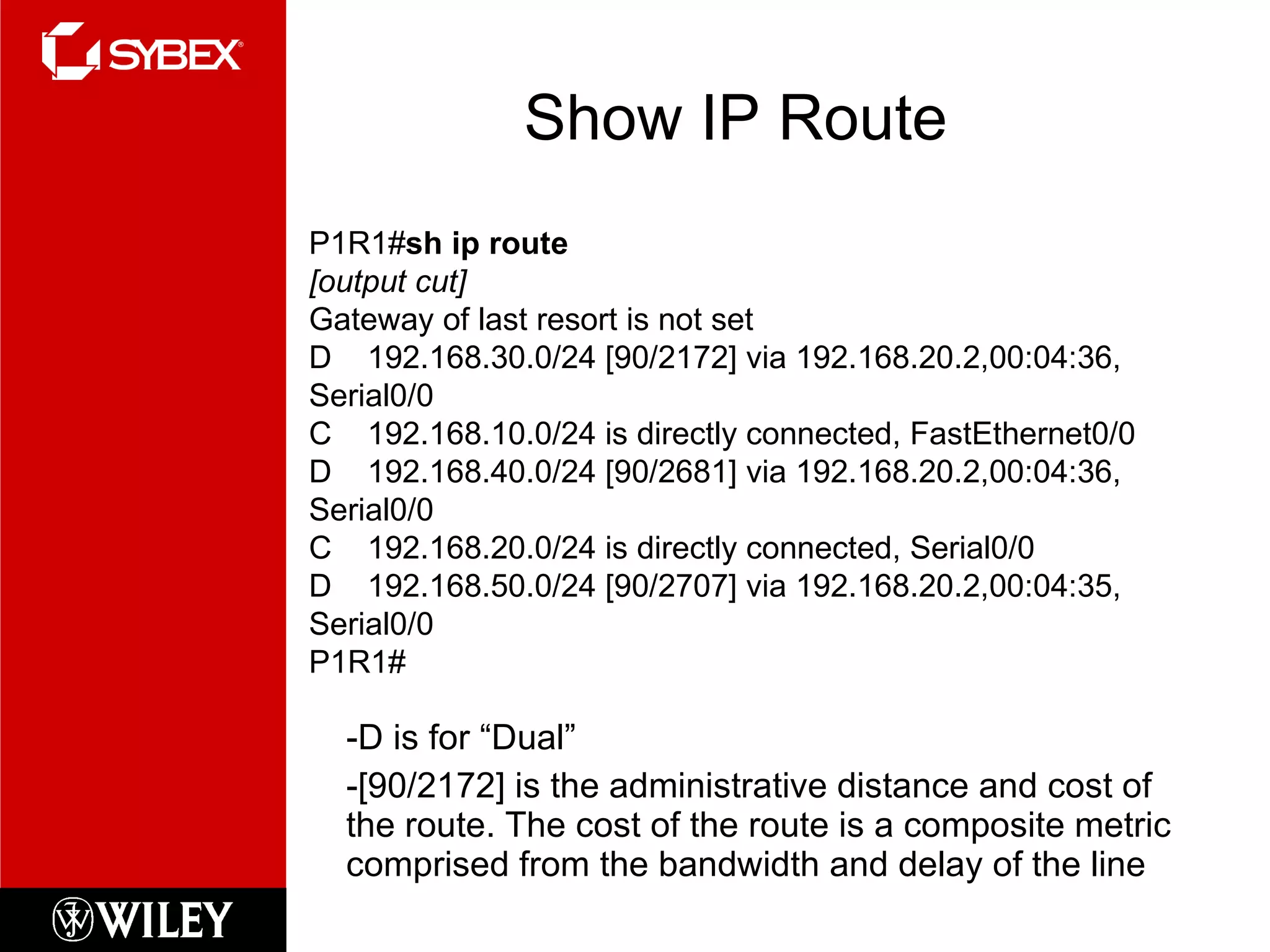 Show IP Route -D is for “Dual” -[90/2172] is the administrative distance and cost of the route. The cost of the route is a composite metric comprised from the bandwidth and delay of the line P1R1# sh ip route [output cut] Gateway of last resort is not set D  192.168.30.0/24 [90/2172] via 192.168.20.2,00:04:36, Serial0/0 C  192.168.10.0/24 is directly connected, FastEthernet0/0 D  192.168.40.0/24 [90/2681] via 192.168.20.2,00:04:36, Serial0/0 C  192.168.20.0/24 is directly connected, Serial0/0 D  192.168.50.0/24 [90/2707] via 192.168.20.2,00:04:35, Serial0/0 P1R1# 