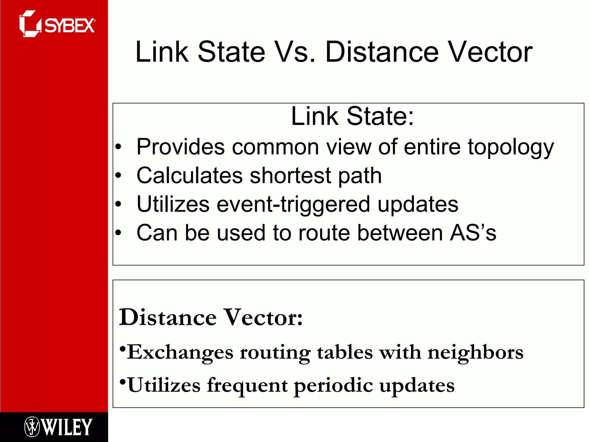 Link State Vs. Distance Vector Link State: Provides common view of entire topology Calculates shortest path Utilizes event-triggered updates Can be used to route between AS’s Distance Vector: Exchanges routing tables with neighbors Utilizes frequent periodic updates 