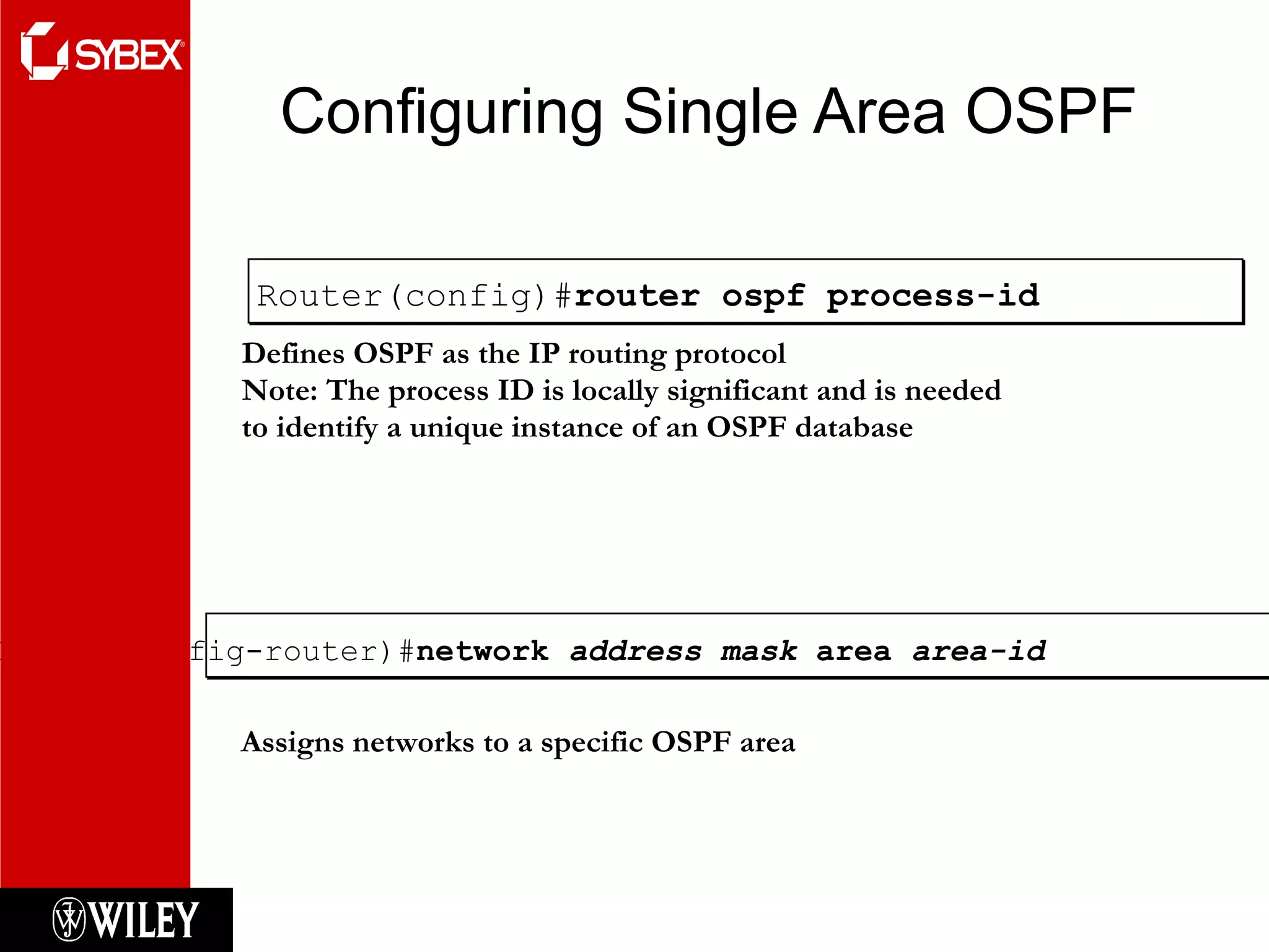 Configuring Single Area OSPF Router(config-router)# network  address mask  area  area-id Assigns networks to a specific OSPF area Router(config)# router ospf process-id Defines OSPF as the IP routing protocol Note: The process ID is locally significant and is needed  to identify a unique instance of an OSPF database 