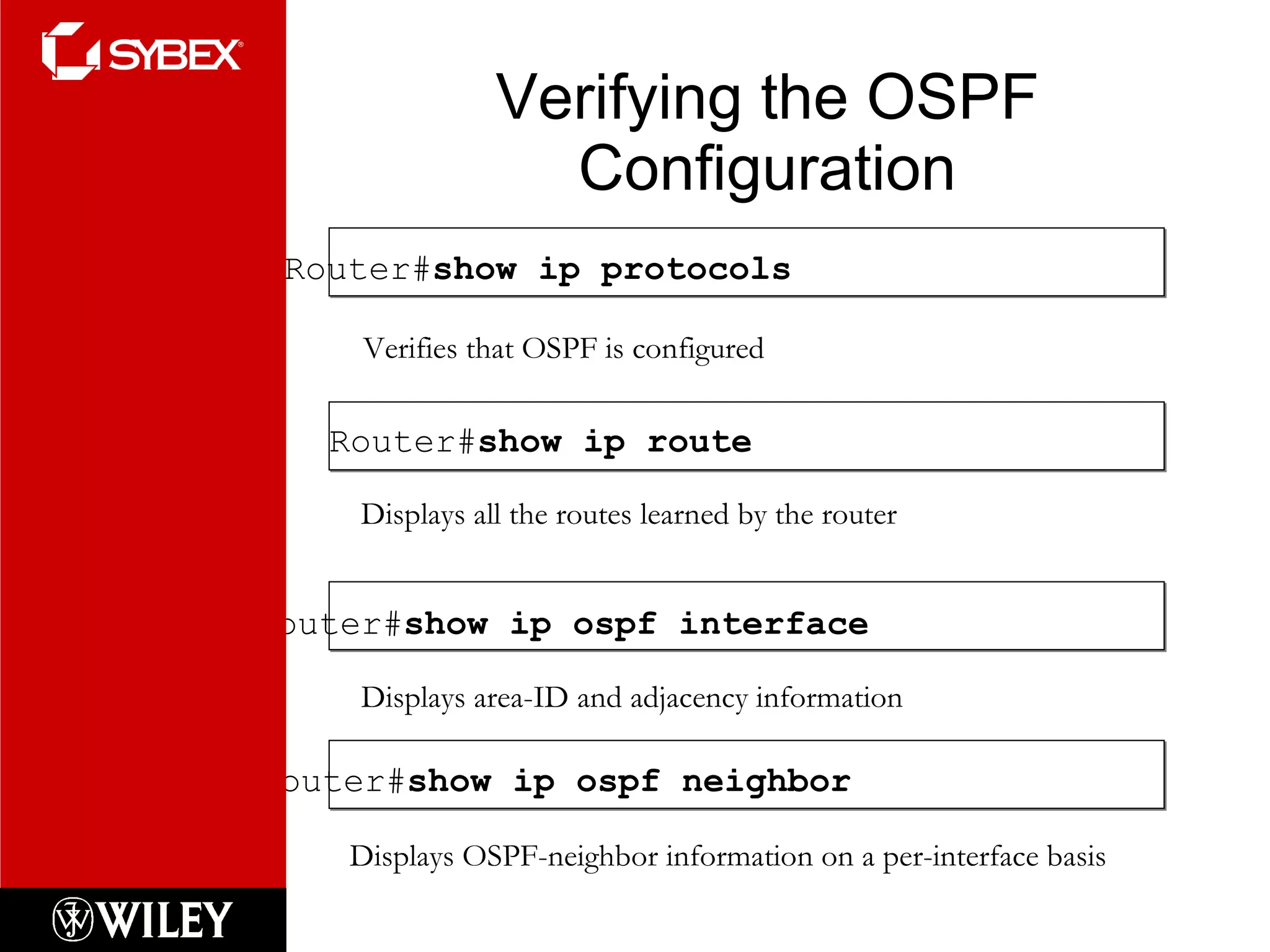 Verifying the OSPF Configuration Router# show ip ospf interface Displays area-ID and adjacency information Router# show ip protocols Verifies that OSPF is configured Router# show ip route Displays all the routes learned by the router Router# show ip ospf neighbor Displays OSPF-neighbor information on a per-interface basis 