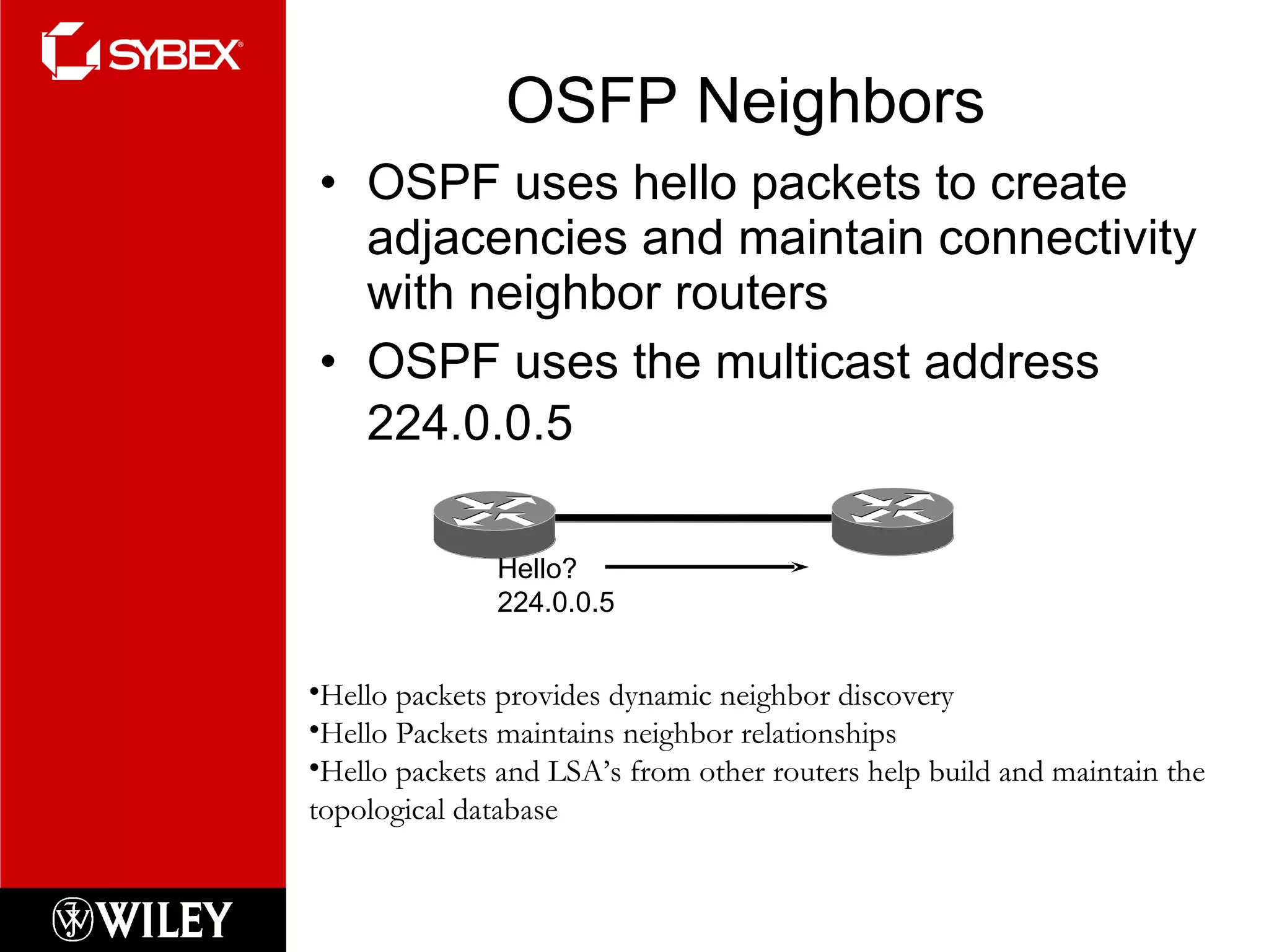 OSFP Neighbors OSPF uses hello packets to create adjacencies and maintain connectivity with neighbor routers OSPF uses the multicast address 224.0.0.5   Hello? 224.0.0.5 Hello packets provides dynamic neighbor discovery Hello Packets maintains neighbor relationships Hello packets and LSA’s from other routers help build and maintain the topological database 