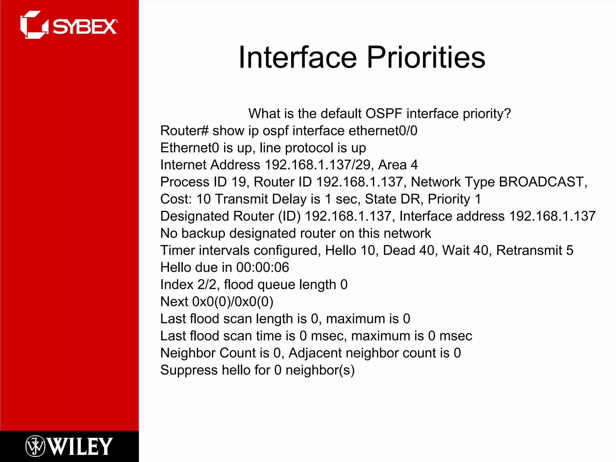 Interface Priorities What is the default OSPF interface priority? Router# show ip ospf interface ethernet0/0 Ethernet0 is up, line protocol is up Internet Address 192.168.1.137/29, Area 4 Process ID 19, Router ID 192.168.1.137, Network Type BROADCAST, Cost: 10 Transmit Delay is 1 sec, State DR, Priority 1 Designated Router (ID) 192.168.1.137, Interface address 192.168.1.137 No backup designated router on this network Timer intervals configured, Hello 10, Dead 40, Wait 40, Retransmit 5 Hello due in 00:00:06 Index 2/2, flood queue length 0 Next 0x0(0)/0x0(0) Last flood scan length is 0, maximum is 0 Last flood scan time is 0 msec, maximum is 0 msec Neighbor Count is 0, Adjacent neighbor count is 0 Suppress hello for 0 neighbor(s) 