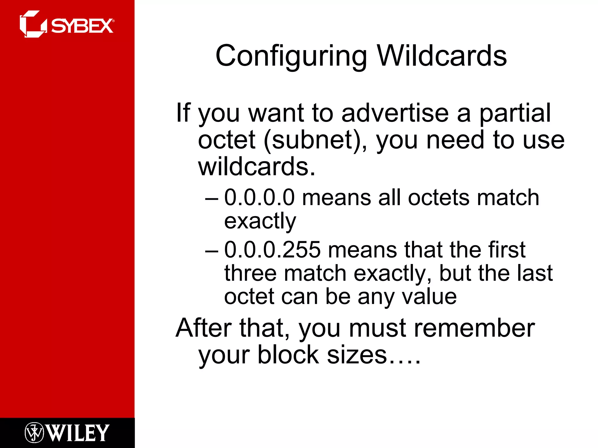 Configuring Wildcards If you want to advertise a partial octet (subnet), you need to use wildcards. 0.0.0.0 means all octets match exactly 0.0.0.255 means that the first three match exactly, but the last octet can be any value After that, you must remember your block sizes…. 