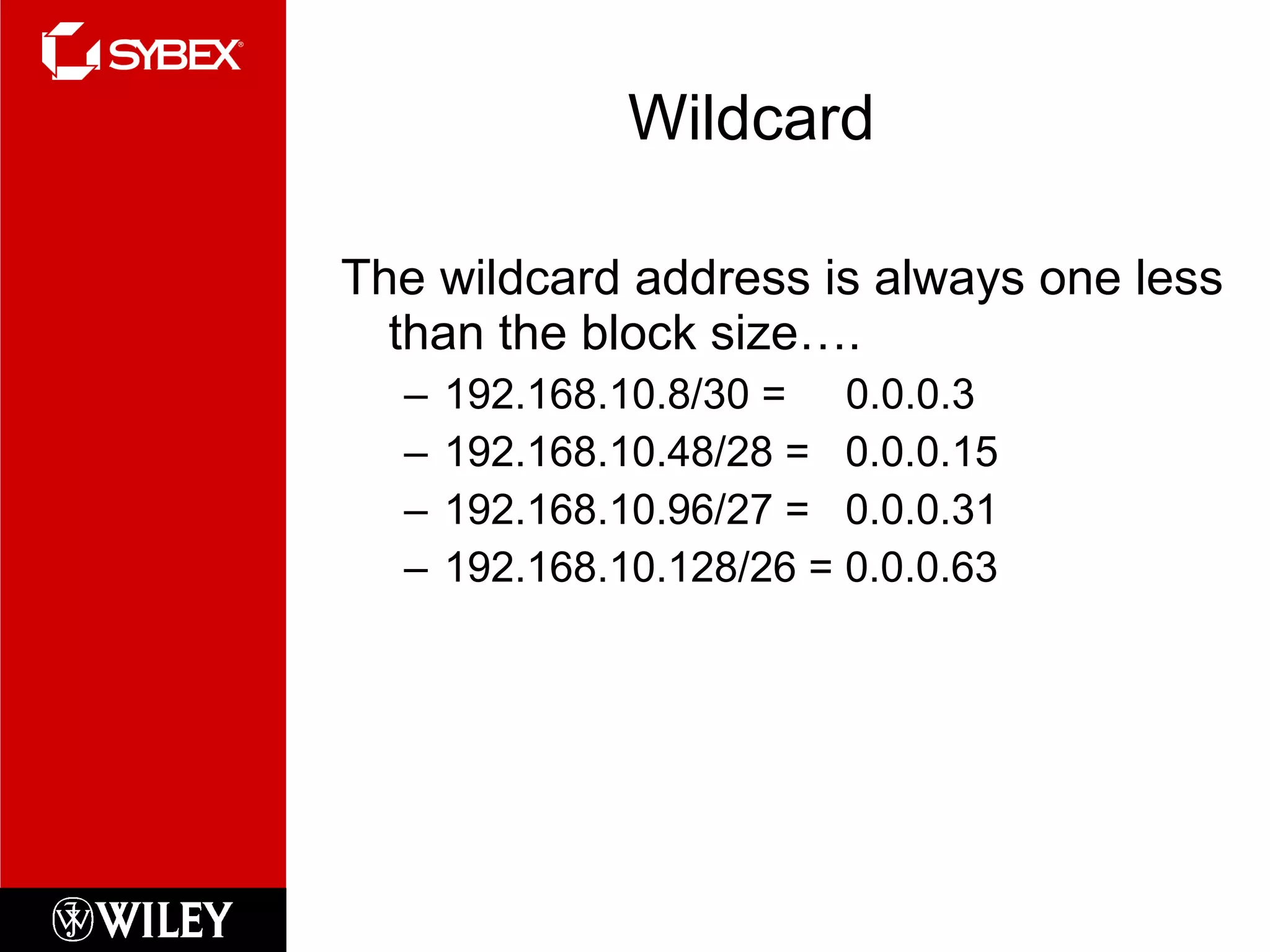 Wildcard The wildcard address is always one less than the block size…. 192.168.10.8/30 =  0.0.0.3 192.168.10.48/28 =  0.0.0.15 192.168.10.96/27 =  0.0.0.31 192.168.10.128/26 = 0.0.0.63 