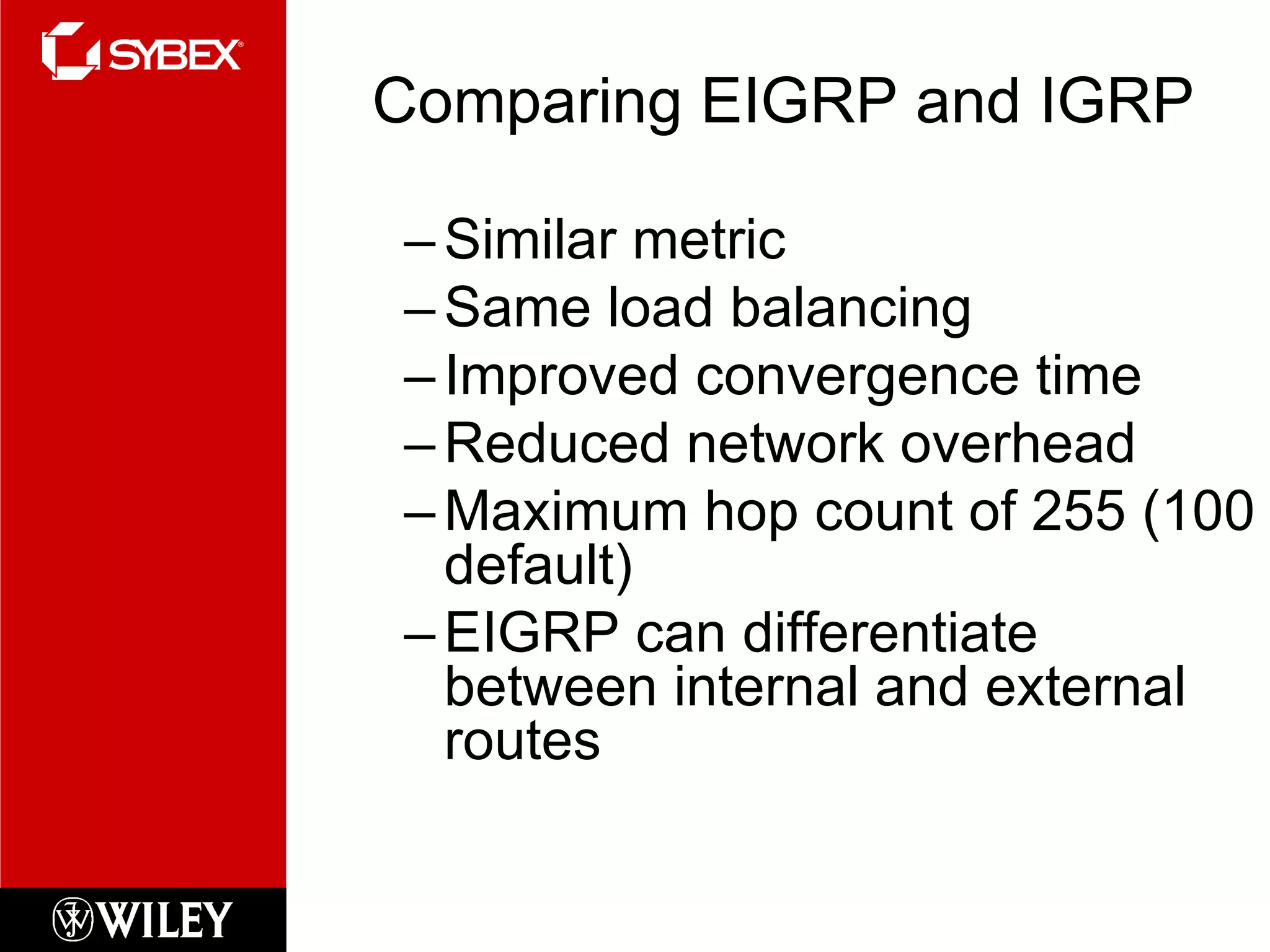 Comparing EIGRP and IGRP Similar metric Same load balancing Improved convergence time Reduced network overhead Maximum hop count of 255 (100 default) EIGRP can differentiate between internal and external routes 