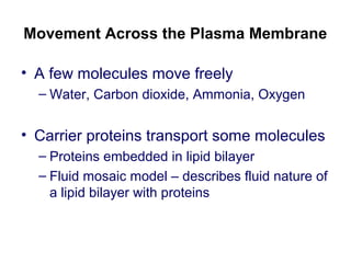 Movement Across the Plasma Membrane
• A few molecules move freely
– Water, Carbon dioxide, Ammonia, Oxygen
• Carrier proteins transport some molecules
– Proteins embedded in lipid bilayer
– Fluid mosaic model – describes fluid nature of
a lipid bilayer with proteins
 