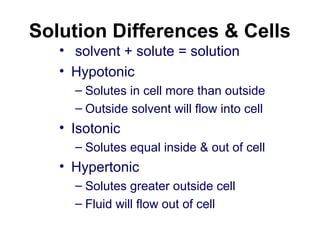 Solution Differences & Cells
• solvent + solute = solution
• Hypotonic
– Solutes in cell more than outside
– Outside solvent will flow into cell
• Isotonic
– Solutes equal inside & out of cell
• Hypertonic
– Solutes greater outside cell
– Fluid will flow out of cell
 