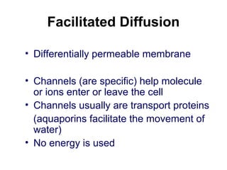 Facilitated Diffusion
• Differentially permeable membrane
• Channels (are specific) help molecule
or ions enter or leave the cell
• Channels usually are transport proteins
(aquaporins facilitate the movement of
water)
• No energy is used
 