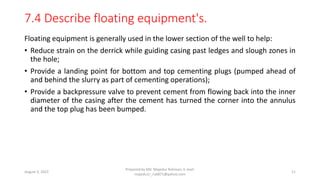 7.4 Describe floating equipment's.
Floating equipment is generally used in the lower section of the well to help:
• Reduce strain on the derrick while guiding casing past ledges and slough zones in
the hole;
• Provide a landing point for bottom and top cementing plugs (pumped ahead of
and behind the slurry as part of cementing operations);
• Provide a backpressure valve to prevent cement from flowing back into the inner
diameter of the casing after the cement has turned the corner into the annulus
and the top plug has been bumped.
August 3, 2022
Prepared by Md. Majedur Rahman, E-mail:
majedu1r_ru6871@yahoo.com
11
 