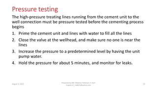 Pressure testing
The high-pressure treating lines running from the cement unit to the
well connection must be pressure tested before the cementing process
begins
1. Prime the cement unit and lines with water to fill all the lines
2. Close the valve at the wellhead, and make sure no one is near the
lines
3. Increase the pressure to a predetermined level by having the unit
pump water.
4. Hold the pressure for about 5 minutes, and monitor for leaks.
August 3, 2022
Prepared by Md. Majedur Rahman, E-mail:
majedu1r_ru6871@yahoo.com
19
 