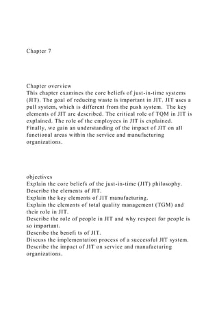 Chapter 7
Chapter overview
This chapter examines the core beliefs of just-in-time systems
(JIT). The goal of reducing waste is important in JIT. JIT uses a
pull system, which is different from the push system. The key
elements of JIT are described. The critical role of TQM in JIT is
explained. The role of the employees in JIT is explained.
Finally, we gain an understanding of the impact of JIT on all
functional areas within the service and manufacturing
organizations.
objectives
Explain the core beliefs of the just-in-time (JIT) philosophy.
Describe the elements of JIT.
Explain the key elements of JIT manufacturing.
Explain the elements of total quality management (TGM) and
their role in JIT.
Describe the role of people in JIT and why respect for people is
so important.
Describe the benefi ts of JIT.
Discuss the implementation process of a successful JIT system.
Describe the impact of JIT on service and manufacturing
organizations.
 