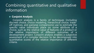 Combining quantitative and qualitative
information
 Conjoint Analysis
Conjoint analysis is a family of techniques (including
discrete choice, choice modeling, hierarchical choice, trade-
off matrices, and pairwise comparisons) use to estimate the
specific value individuals place on some attribute of a
choice, such as the relative value of features of a product or
the relative importance of different outcomes of a
development project. Conjoint analysis enables a subjective
assessment of a complex decision to be decomposed into
quantitative scores of the relative importance of different
criteria.
 