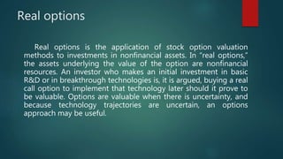 Real options
Real options is the application of stock option valuation
methods to investments in nonfinancial assets. In “real options,”
the assets underlying the value of the option are nonfinancial
resources. An investor who makes an initial investment in basic
R&D or in breakthrough technologies is, it is argued, buying a real
call option to implement that technology later should it prove to
be valuable. Options are valuable when there is uncertainty, and
because technology trajectories are uncertain, an options
approach may be useful.
 