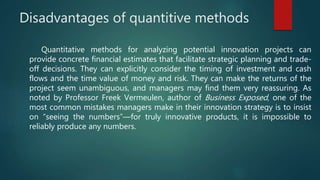 Disadvantages of quantitive methods
Quantitative methods for analyzing potential innovation projects can
provide concrete financial estimates that facilitate strategic planning and trade-
off decisions. They can explicitly consider the timing of investment and cash
flows and the time value of money and risk. They can make the returns of the
project seem unambiguous, and managers may find them very reassuring. As
noted by Professor Freek Vermeulen, author of Business Exposed, one of the
most common mistakes managers make in their innovation strategy is to insist
on “seeing the numbers”—for truly innovative products, it is impossible to
reliably produce any numbers.
 
