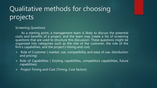 Qualitative methods for choosing
projects
Screening Questions
As a starting point, a management team is likely to discuss the potential
costs and benefits of a project, and the team may create a list of screening
questions that are used to structure this discussion. These questions might be
organized into categories such as the role of the customer, the role of the
firm’s capabilities, and the project’s timing and cost.
 Role of Customer ( market, use, compatibility and ease of use, distribution
and pricing)
 Role of Capabilities ( Existing capabilities, competitors capabilities, future
capabilities)
 Project Timing and Cost (Timing, Cost factors)
 