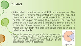 7.3 Arcs
› 𝐴𝐵 is called the minor arc and 𝐴𝑂𝐵 is the major arc. The
minor arc is always represented by using the two end
points of the arc on the circle. However it is customary to
denote the major arc using three points. The two end
points of the major arc and a third point also on the arc. If
a circle is cut into two arcs such that there is no minor or
major arc but both the arcs are equal then each arc is
called a semicircle.
› An arc is measured as an angle in degrees and
also in units of length. The measure of the angle
of an arc is its central angle and the length of
the arc is the length of the portion of the
circumference that it describes.
 