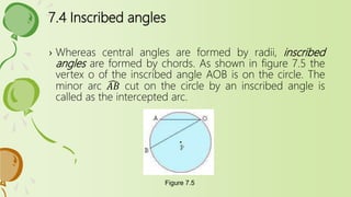 7.4 Inscribed angles
› Whereas central angles are formed by radii, inscribed
angles are formed by chords. As shown in figure 7.5 the
vertex o of the inscribed angle AOB is on the circle. The
minor arc 𝐴𝐵 cut on the circle by an inscribed angle is
called as the intercepted arc.
Figure 7.5
 