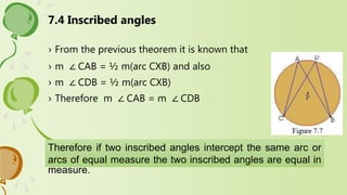 7.4 Inscribed angles
› From the previous theorem it is known that
› m ∠ CAB = ½ m(arc CXB) and also
› m ∠ CDB = ½ m(arc CXB)
› Therefore m ∠ CAB = m ∠ CDB
Therefore if two inscribed angles intercept the same arc or
arcs of equal measure the two inscribed angles are equal in
measure.
 