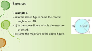 Exercises
› Example 1
› a) In the above figure name the central
angle of arc AB.
› b) In the above figure what is the measure
of arc AB.
› c) Name the major arc in the above figure.
 