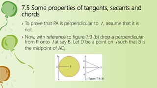 7.5 Some properties of tangents, secants and
chords
› To prove that PA is perpendicular to l , assume that it is
not.
› Now, with reference to figure 7.9 (b) drop a perpendicular
from P onto l at say B. Let D be a point on l such that B is
the midpoint of AD.
figure 7.9 (b)
 