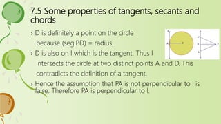 7.5 Some properties of tangents, secants and
chords
› D is definitely a point on the circle
because (seg.PD) = radius.
› D is also on l which is the tangent. Thus l
intersects the circle at two distinct points A and D. This
contradicts the definition of a tangent.
› Hence the assumption that PA is not perpendicular to l is
false. Therefore PA is perpendicular to l.
 