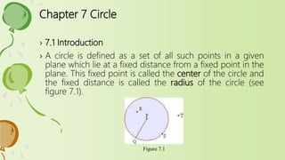 Chapter 7 Circle
› 7.1 Introduction
› A circle is defined as a set of all such points in a given
plane which lie at a fixed distance from a fixed point in the
plane. This fixed point is called the center of the circle and
the fixed distance is called the radius of the circle (see
figure 7.1).
Figure 7.1
 