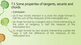 7.5 Some properties of tangents, secants and
chords
› Conclusion :
› (a) If two chords intersect in a circle the angle formed is
half the sum of the measures of the intercepted arcs.
› (b) Angle formed by a tangent and a chord intersecting at
the point of tangency is half the measure of the
intercepted arcs.
› (c) Angle formed by two secants intersecting outside the
circle is half the difference of the measures of the
intercepted arcs.
 