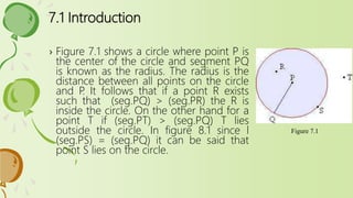 7.1 Introduction
› Figure 7.1 shows a circle where point P is
the center of the circle and segment PQ
is known as the radius. The radius is the
distance between all points on the circle
and P. It follows that if a point R exists
such that (seg.PQ) > (seg.PR) the R is
inside the circle. On the other hand for a
point T if (seg.PT) > (seg.PQ) T lies
outside the circle. In figure 8.1 since l
(seg.PS) = (seg.PQ) it can be said that
point S lies on the circle.
Figure 7.1
 