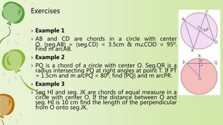 Exercises
› Example 1
› AB and CD are chords in a circle with center
O. (seg.AB) = (seg.CD) = 3.5cm & m∠COD = 950.
Find m arcAB.
› Example 2
› PQ is a chord of a circle with center O. Seg.OR is a
radius intersecting PQ at right angles at point T. If PT
= 1.5cm and m arcPQ = 800, find (PQ) and m arcPR.
› Example 3
› Seg HI and seg. JK are chords of equal measure in a
circle with center O. If the distance between O and
seg. HI is 10 cm find the length of the perpendicular
from O onto seg.JK.
 