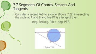7.7 Segments Of Chords, Secants And
Tangents
› Consider a secant PAB to a circle, (figure 7.22) intersecting
the circle at A and B and line PT is a tangent then
(seg. PA)(seg. PB) = (seg. PT)2.
Figure 7.19
 