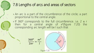 7.8 Lengths of arcs and areas of sectors
› An arc is a part of the circumference of the circle; a part
proportional to the central angle.
› If 3600 corresponds to the full circumference. i.e. 2 p r
then for a central angle of x0(figure 7.20) the
corresponding arc length will be l such that
Figure 7.20
360 𝑜
2𝜋𝑟
=
𝑚 𝑜
𝑙
 