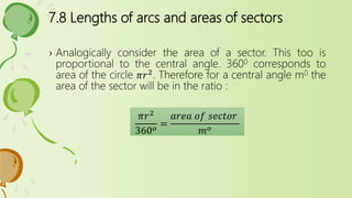 7.8 Lengths of arcs and areas of sectors
› Analogically consider the area of a sector. This too is
proportional to the central angle. 3600 corresponds to
area of the circle 𝜋𝑟2. Therefore for a central angle m0 the
area of the sector will be in the ratio :
𝜋𝑟2
360 𝑜
=
𝑎𝑟𝑒𝑎 𝑜𝑓 𝑠𝑒𝑐𝑡𝑜𝑟
𝑚 𝑜
 