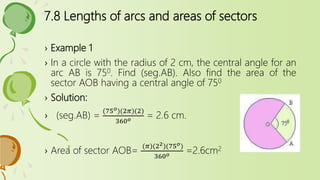 7.8 Lengths of arcs and areas of sectors
› Example 1
› In a circle with the radius of 2 cm, the central angle for an
arc AB is 750. Find (seg.AB). Also find the area of the
sector AOB having a central angle of 750
› Solution:
› (seg.AB) =
(75 𝑜)(2𝜋)(2)
360 𝑜 = 2.6 cm.
› Area of sector AOB=
(𝜋)(22)(75 𝑜)
360 𝑜 =2.6cm2
 